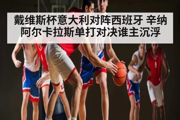 戴维斯杯意大利对阵西班牙 辛纳阿尔卡拉斯单打对决谁主沉浮